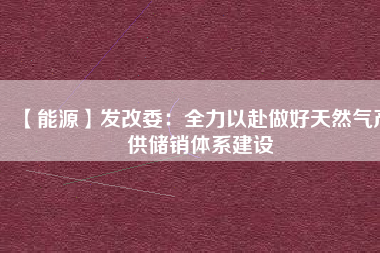 【能源】發(fā)改委:全力以赴做好天然氣產(chǎn)供儲(chǔ)銷(xiāo)體系建設(shè)