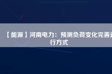 【能源】河南電力:預(yù)測(cè)負(fù)荷變化完善運(yùn)行方式
