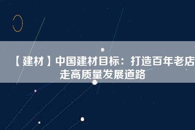 【建材】中國建材目標:打造百年老店 走高質量發展道路
