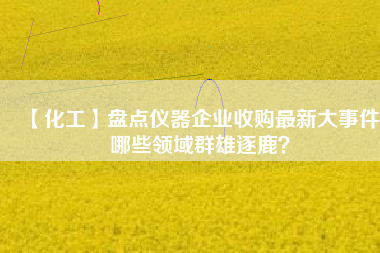 【化工】盤點儀器企業收購最新大事件 哪些領域群雄逐鹿?