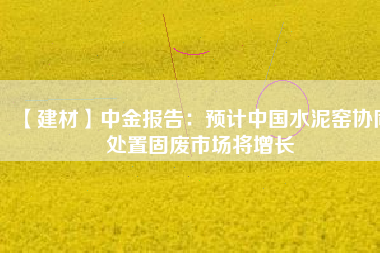 【建材】中金報告:預計中國水泥窯協同處置固廢市場將增長