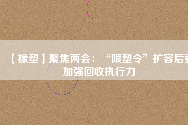 【橡塑】聚焦兩會:“限塑令”擴容后要加強回收執行力