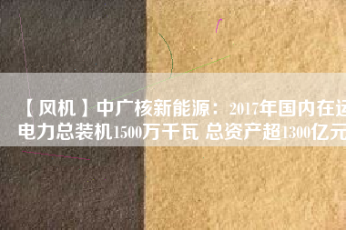 【風機】中廣核新能源:2017年國內在運電力總裝機1500萬千瓦 總資產超1300億元