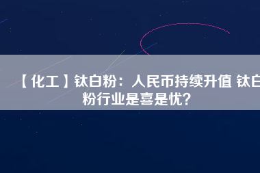 【化工】鈦白粉:人民幣持續升值 鈦白粉行業是喜是憂?