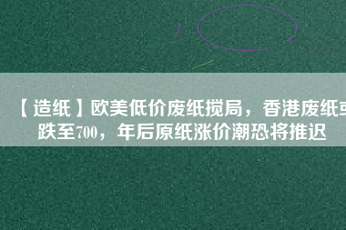 【造紙】歐美低價廢紙攪局,香港廢紙或跌至700,年后原紙漲價潮恐將推遲
