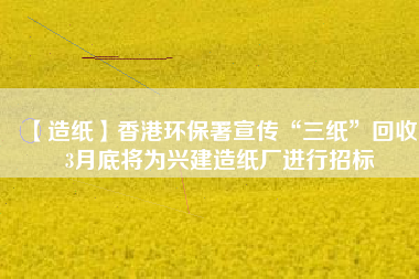 【造紙】香港環保署宣傳“三紙”回收,3月底將為興建造紙廠進行招標