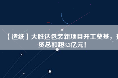 【造紙】大勝達包裝新項目開工奠基,投資總額超8.3億元!