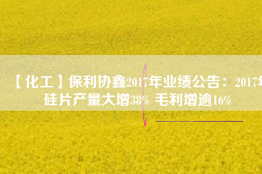 【化工】保利協(xié)鑫2017年業(yè)績公告:2017年硅片產(chǎn)量大增38% 毛利增逾16%