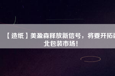 【造紙】美盈森釋放新信號,將要開拓西北包裝市場!