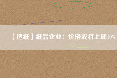 【造紙】紙品企業:價格或將上調10%