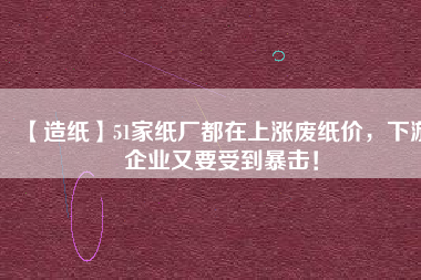 【造紙】51家紙廠都在上漲廢紙價,下游企業又要受到暴擊!