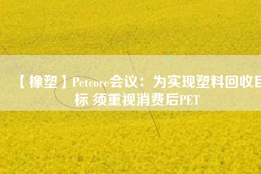 【橡塑】Petcore會議:為實現塑料回收目標 須重視消費后PET