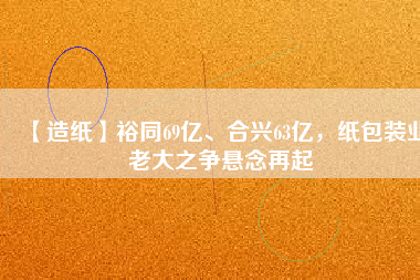 【造紙】裕同69億、合興63億,紙包裝業老大之爭懸念再起