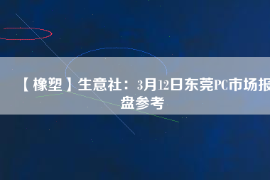 【橡塑】生意社:3月12日東莞PC市場報盤參考
