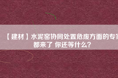 【建材】水泥窯協同處置危廢方面的專家都來了 你還等什么?