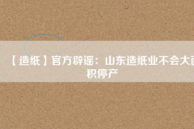 【造紙】官方辟謠:山東造紙業(yè)不會大面積停產(chǎn)