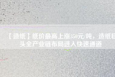 【造紙】紙價最高上漲350元/噸,造紙巨頭全產(chǎn)業(yè)鏈布局進入快速通道