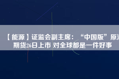 【能源】證監會副主席:“中國版”原油期貨26日上市 對全球都是一件好事