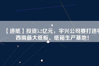 【造紙】投資5.2億元,宇興公司要打造鄂西南最大紙板、紙箱生產(chǎn)基地!
