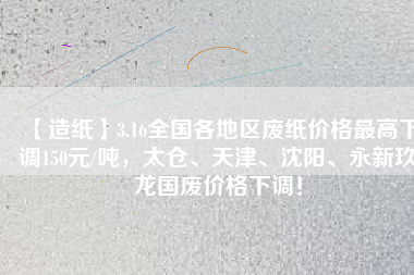 【造紙】3.16全國各地區廢紙價格最高下調150元/噸,太倉、天津、沈陽、永新玖龍國廢價格下調!