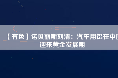 【有色】諾貝麗斯劉清:汽車用鋁在中國迎來黃金發(fā)展期