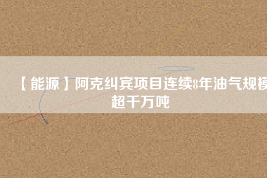 【能源】阿克糾賓項目連續(xù)8年油氣規(guī)模超千萬噸
