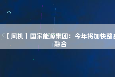 【風機】國家能源集團:今年將加快整合融合