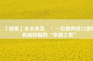 【造紙】永豐余范燚:一位敢向進(jìn)口造紙機(jī)械叫板的“中國工匠”