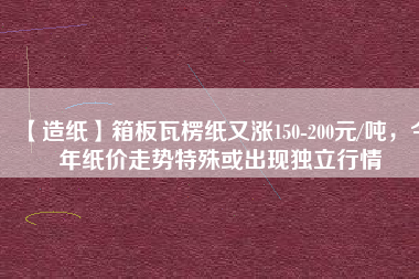 【造紙】箱板瓦楞紙又漲150-200元/噸,今年紙價走勢特殊或出現獨立行情