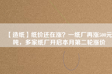 【造紙】紙價還在漲?一紙廠再漲500元/噸,多家紙廠開啟本月第二輪漲價