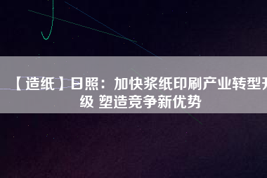 【造紙】日照:加快漿紙印刷產業轉型升級 塑造競爭新優勢