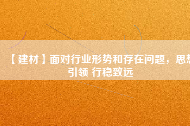 【建材】面對行業形勢和存在問題,思想引領 行穩致遠