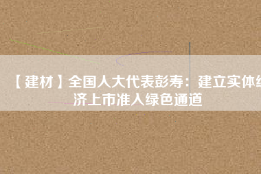 【建材】全國人大代表彭壽:建立實體經濟上市準入綠色通道