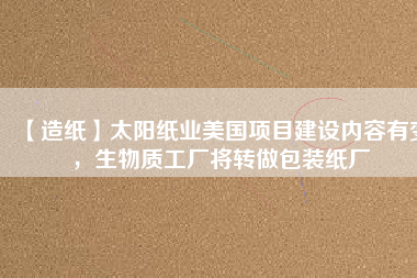 【造紙】太陽紙業美國項目建設內容有變,生物質工廠將轉做包裝紙廠