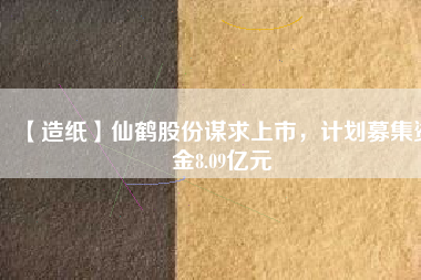 【造紙】仙鶴股份謀求上市,計劃募集資金8.09億元