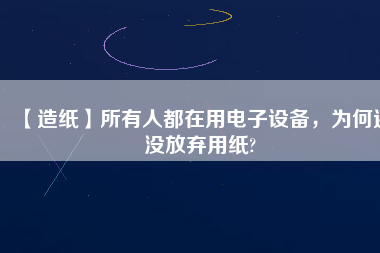 【造紙】所有人都在用電子設備,為何還沒放棄用紙?
