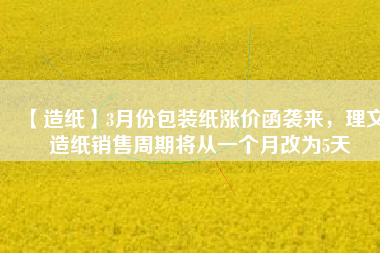 【造紙】3月份包裝紙漲價函襲來,理文造紙銷售周期將從一個月改為5天