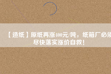【造紙】原紙再漲400元/噸,紙箱廠必須盡快落實漲價自救!