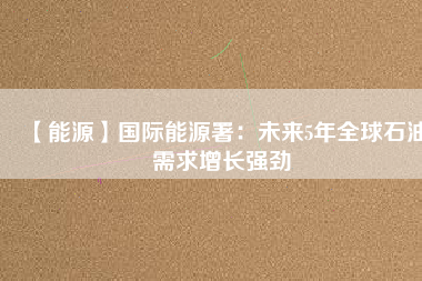 【能源】國(guó)際能源署:未來(lái)5年全球石油需求增長(zhǎng)強(qiáng)勁