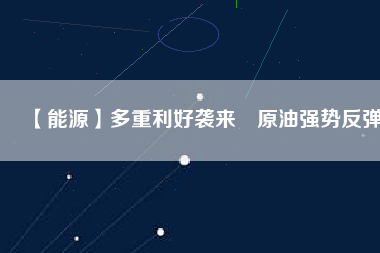 【能源】多重利好襲來(lái) 原油強(qiáng)勢(shì)反彈