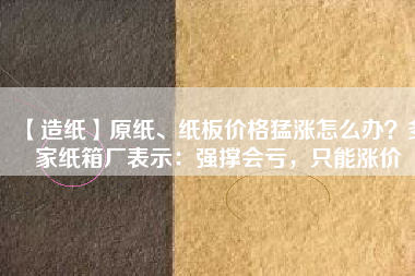 【造紙】原紙、紙板價格猛漲怎么辦?多家紙箱廠表示:強撐會虧,只能漲價