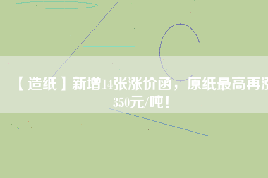 【造紙】新增14張漲價函,原紙最高再漲350元/噸!