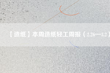 【造紙】本周造紙輕工周報(2.26—3.2)