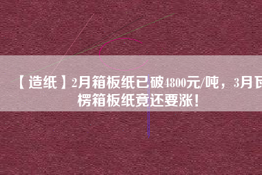 【造紙】2月箱板紙已破4800元/噸,3月瓦楞箱板紙竟還要漲!