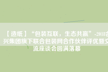 【造紙】“包裝互聯,生態共贏”-2018合興集團旗下聯合包裝網合作伙伴評優暨交流座談會圓滿落幕