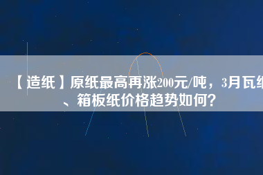 【造紙】原紙最高再漲200元/噸,3月瓦紙、箱板紙價格趨勢如何?
