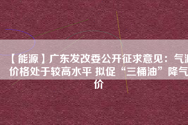 【能源】廣東發改委公開征求意見:氣源價格處于較高水平 擬促“三桶油”降氣價