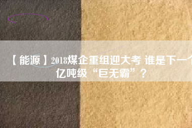 【能源】2018煤企重組迎大考 誰是下一個億噸級“巨無霸”?