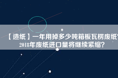 【造紙】一年用掉多少噸箱板瓦楞廢紙？2018年廢紙進口量將繼續緊縮？