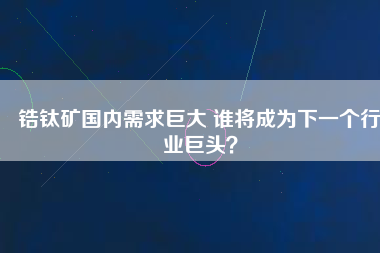 鋯鈦礦國內需求巨大 誰將成為下一個行業巨頭？